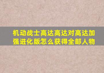 机动战士高达高达对高达加强进化版怎么获得全部人物