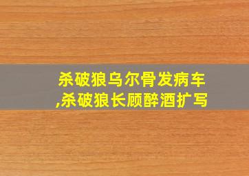 杀破狼乌尔骨发病车,杀破狼长顾醉酒扩写