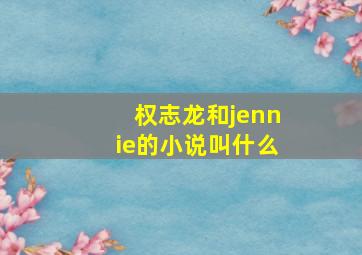 权志龙和jennie的小说叫什么