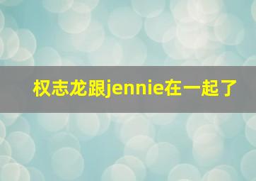 权志龙跟jennie在一起了