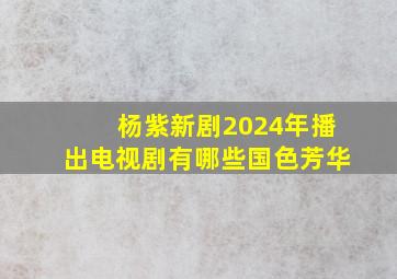 杨紫新剧2024年播出电视剧有哪些国色芳华