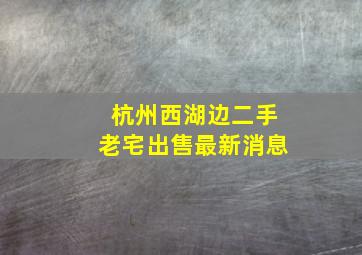 杭州西湖边二手老宅出售最新消息