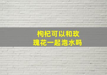 枸杞可以和玫瑰花一起泡水吗