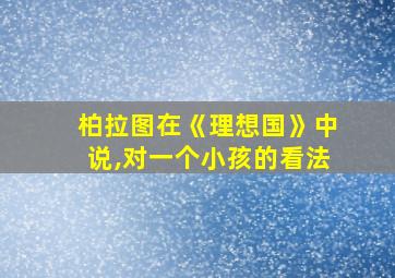 柏拉图在《理想国》中说,对一个小孩的看法