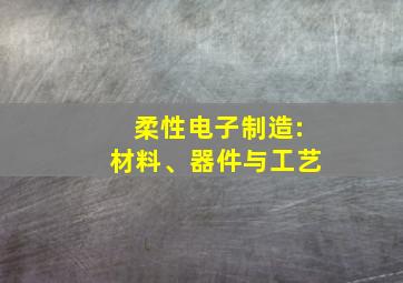 柔性电子制造:材料、器件与工艺