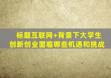 标题互联网+背景下大学生创新创业面临哪些机遇和挑战