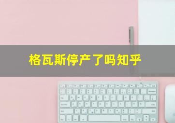 格瓦斯停产了吗知乎