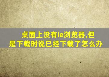 桌面上没有ie浏览器,但是下载时说已经下载了怎么办