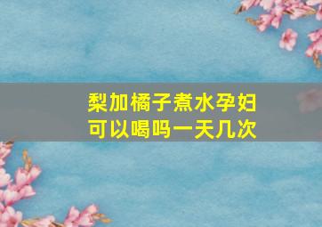 梨加橘子煮水孕妇可以喝吗一天几次