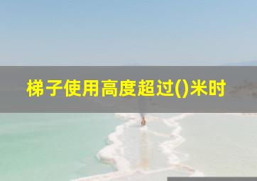 梯子使用高度超过()米时