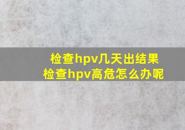 检查hpv几天出结果检查hpv高危怎么办呢