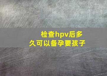 检查hpv后多久可以备孕要孩子