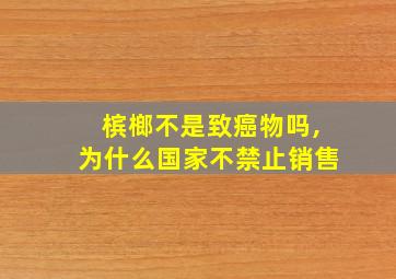 槟榔不是致癌物吗,为什么国家不禁止销售