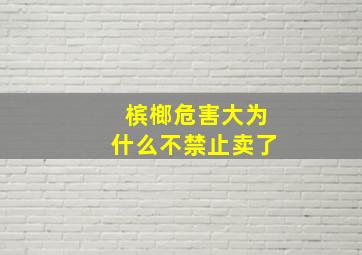 槟榔危害大为什么不禁止卖了