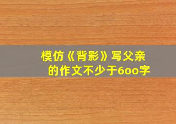 模仿《背影》写父亲的作文不少于6oo字