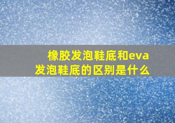 橡胶发泡鞋底和eva发泡鞋底的区别是什么