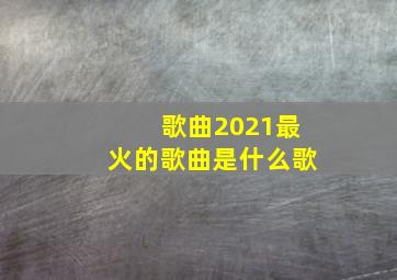 歌曲2021最火的歌曲是什么歌