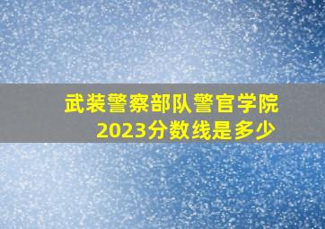 武装警察部队警官学院2023分数线是多少