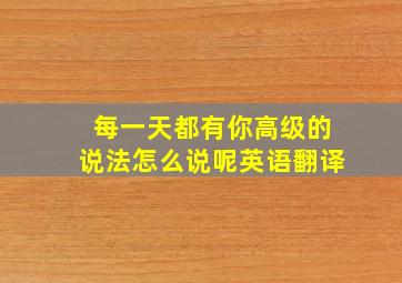 每一天都有你高级的说法怎么说呢英语翻译