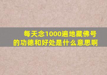 每天念1000遍地藏佛号的功德和好处是什么意思啊