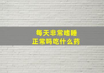 每天非常嗜睡正常吗吃什么药