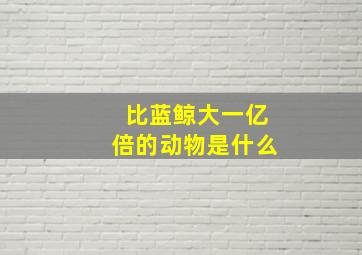 比蓝鲸大一亿倍的动物是什么