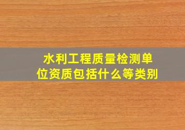 水利工程质量检测单位资质包括什么等类别