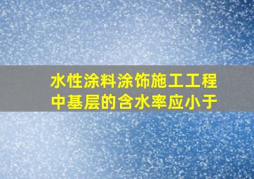 水性涂料涂饰施工工程中基层的含水率应小于