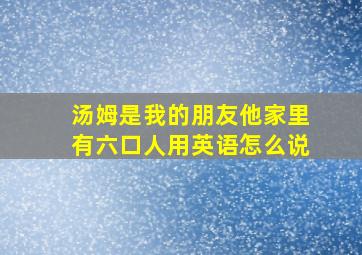 汤姆是我的朋友他家里有六口人用英语怎么说