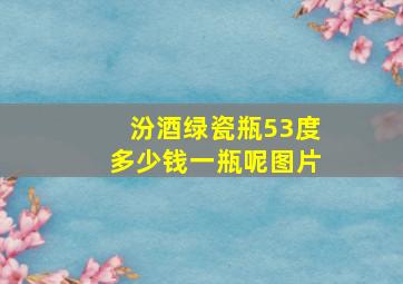 汾酒绿瓷瓶53度多少钱一瓶呢图片