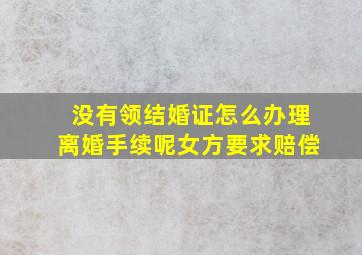 没有领结婚证怎么办理离婚手续呢女方要求赔偿