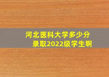 河北医科大学多少分录取2022级学生啊