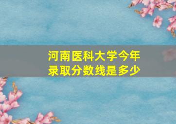 河南医科大学今年录取分数线是多少