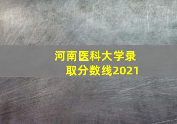 河南医科大学录取分数线2021