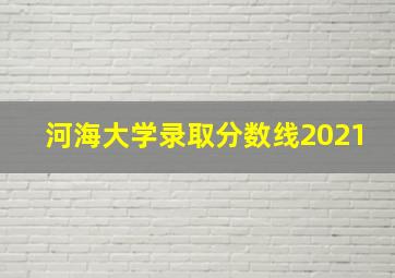 河海大学录取分数线2021