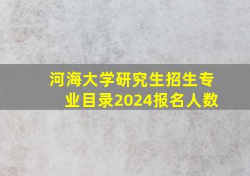 河海大学研究生招生专业目录2024报名人数