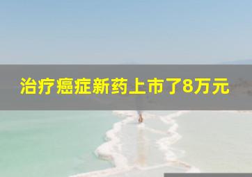 治疗癌症新药上市了8万元