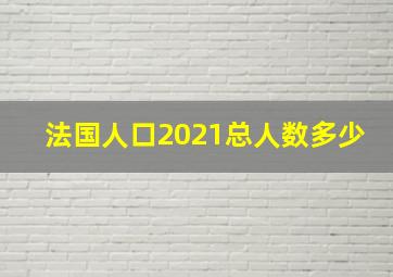 法国人口2021总人数多少