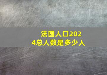 法国人口2024总人数是多少人