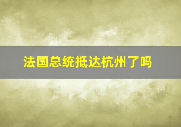 法国总统抵达杭州了吗