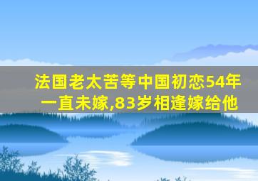 法国老太苦等中国初恋54年一直未嫁,83岁相逢嫁给他