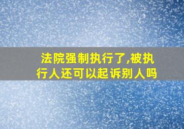 法院强制执行了,被执行人还可以起诉别人吗