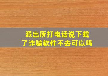 派出所打电话说下载了诈骗软件不去可以吗