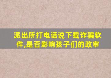 派出所打电话说下载诈骗软件,是否影响孩子们的政审