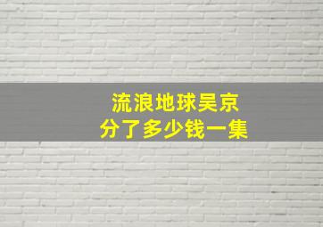 流浪地球吴京分了多少钱一集