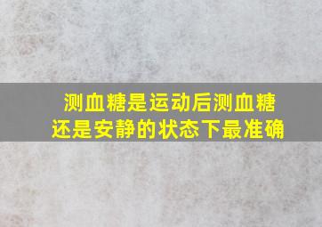 测血糖是运动后测血糖还是安静的状态下最准确