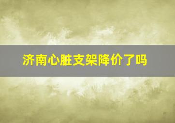 济南心脏支架降价了吗