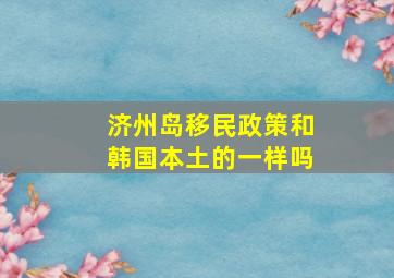 济州岛移民政策和韩国本土的一样吗