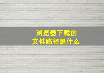 浏览器下载的文件路径是什么