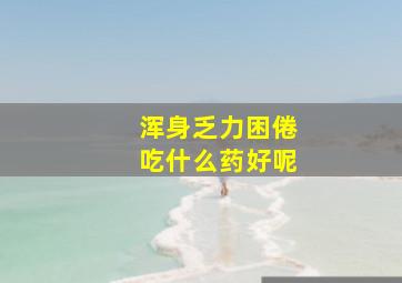 浑身乏力困倦吃什么药好呢